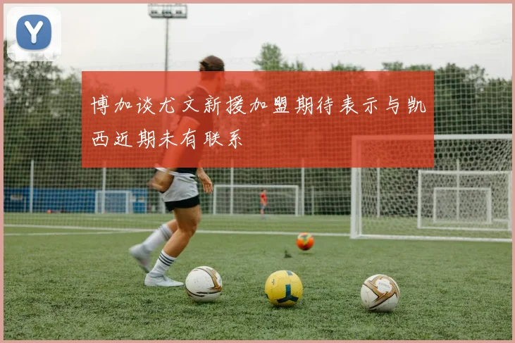 博加谈尤文新援加盟期待表示与凯西近期未有联系