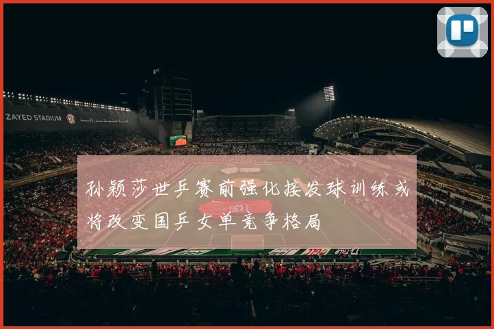 孙颖莎世乒赛前强化接发球训练或将改变国乒女单竞争格局