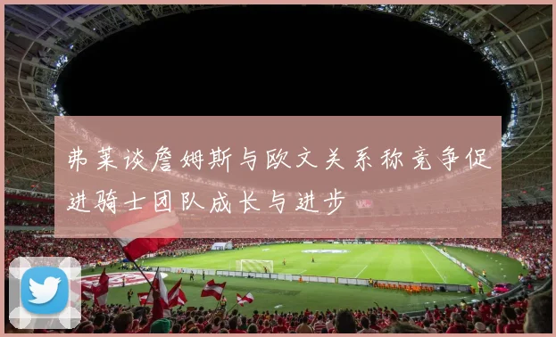 弗莱谈詹姆斯与欧文关系称竞争促进骑士团队成长与进步