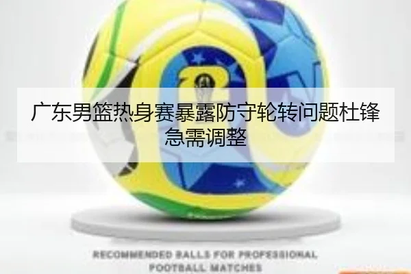 广东男篮热身赛暴露防守轮转问题杜锋急需调整