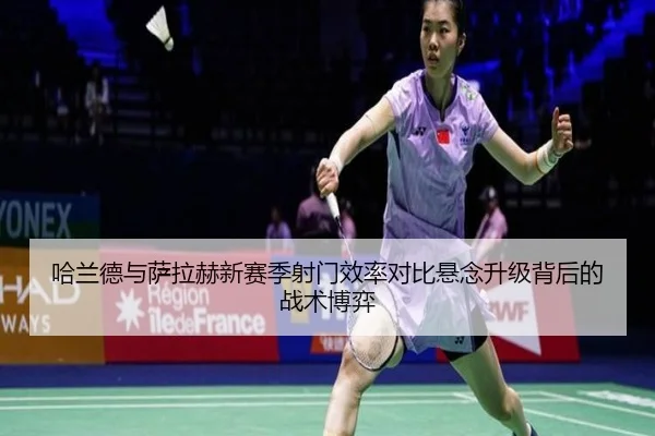哈兰德与萨拉赫新赛季射门效率对比悬念升级背后的战术博弈